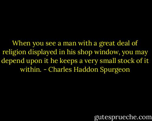 When you see a man with a great deal of religion displayed in his shop window, you may depend upon it he keeps a very small stock of it within. - Charles Haddon Spurgeon
