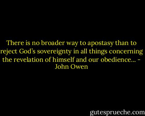 There is no broader way to apostasy than to reject God’s sovereignty in all things concerning the revelation of himself and our obedience... - John Owen
