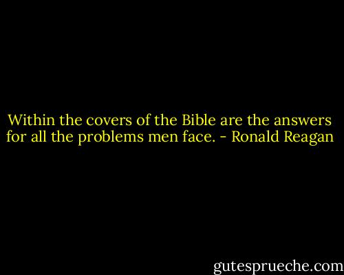 Within the covers of the Bible are the answers for all the problems men face. - Ronald Reagan