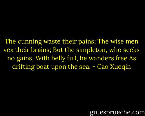 The cunning waste their pains;<br />The wise men vex their brains;<br />But the simpleton, who seeks no gains,<br />With belly full, he wanders free<br />As drifting boat upon the sea. - Cao Xueqin