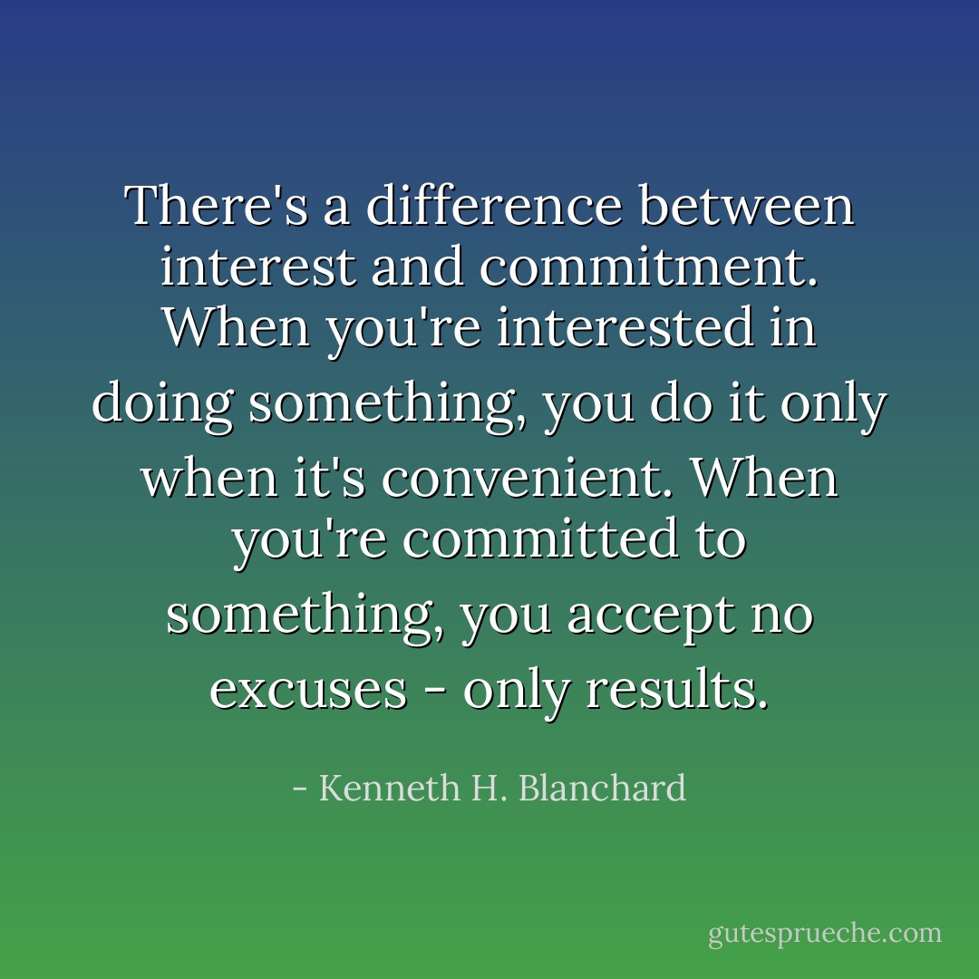 There's a difference between interest<br />and commitment. When you're interested in doing something, you do it<br />only when it's convenient. When you're committed to something, you<br />accept no excuses - only results. - Kenneth H. Blanchard