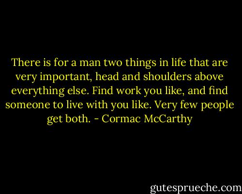 There is for a man two things in life that are very important, head and shoulders above everything else. Find work you like, and find someone to live with you like. Very few people get both. - Cormac McCarthy