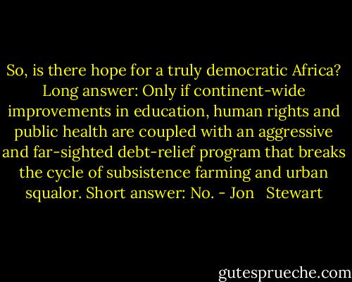 So, is there hope for a truly democratic Africa? Long answer: Only if continent-wide improvements in education, human rights and public health are coupled with an aggressive and far-sighted debt-relief program that breaks the cycle of subsistence farming and urban squalor. Short answer: No. - Jon   Stewart