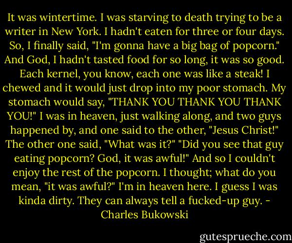 It was wintertime. I was starving to death trying to be a writer in New York. I hadn't eaten for three or four days. So, I finally said, "I'm gonna have a big bag of popcorn." And God, I hadn't tasted food for so long, it was so good. Each kernel, you know, each one was like a steak! I chewed and it would just drop into my poor stomach. My stomach would say, "THANK YOU THANK YOU THANK YOU!" I was in heaven, just walking along, and two guys happened by, and one said to the other, "Jesus Christ!" The other one said, "What was it?" "Did you see that guy eating popcorn? God, it was awful!" And so I couldn't enjoy the rest of the popcorn. I thought; what do you mean, "it was awful?" I'm in heaven here. I guess I was kinda dirty. They can always tell a fucked-up guy. - Charles Bukowski