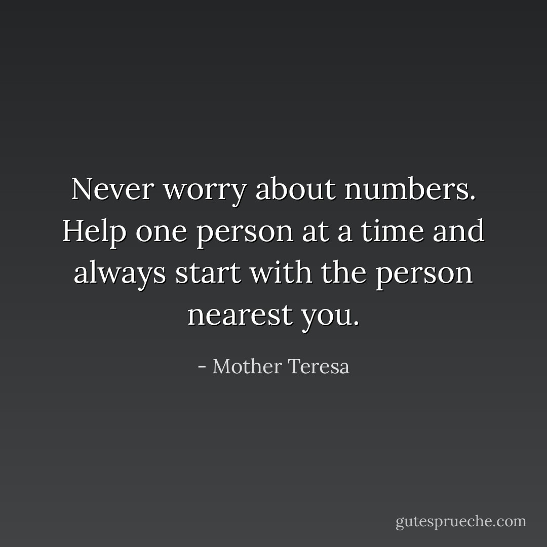 Never worry about numbers. Help one person at a time and always start with the person nearest you. - Mother Teresa