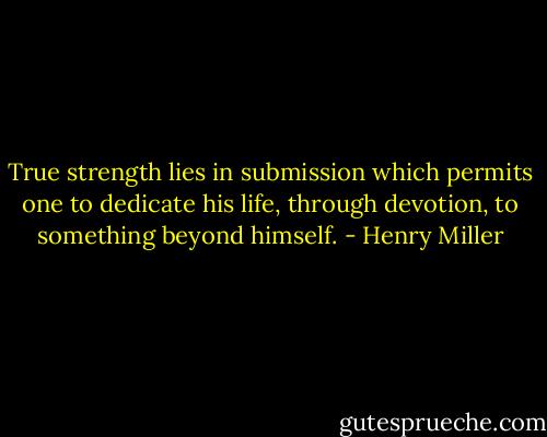 True strength lies in submission which permits one to dedicate his life, through devotion, to something beyond himself. - Henry Miller