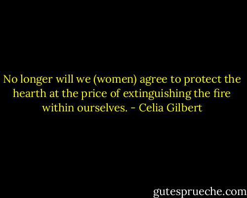No longer will we (women) agree to protect the hearth at the price of extinguishing the fire within ourselves. - Celia Gilbert