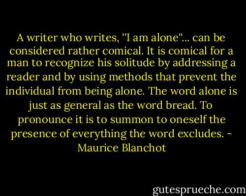 A writer who writes, ''I am alone''... can be considered rather comical. It is comical for a man to recognize his solitude by addressing a reader and by using methods that prevent the individual from being alone. The word alone is just as general as the word bread. To pronounce it is to summon to oneself the presence of everything the word excludes. - Maurice Blanchot