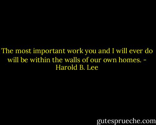 The most important work you and I will ever do will be within the walls of our own homes. - Harold B. Lee