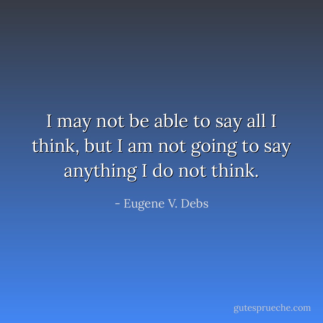 I may not be able to say all I think, but I am not going to say anything I do not think. - Eugene V. Debs