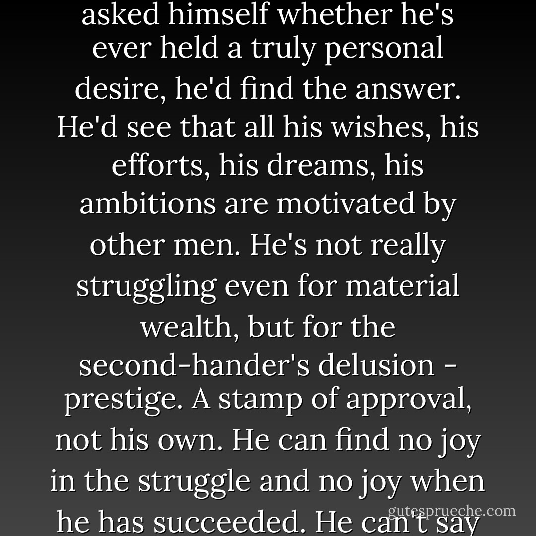 Listen to what is being preached today. Look at everyone around us. You've wondered why they suffer, why they seek happiness and never find it. If any man stopped and asked himself whether he's ever held a truly personal desire, he'd find the answer. He'd see that all his wishes, his efforts, his dreams, his ambitions are motivated by other men. He's not really struggling even for material wealth, but for the second-hander's delusion - prestige. A stamp of approval, not his own. He can find no joy in the struggle and no joy when he has succeeded. He can't say about a single thing: 'This is what I wanted because I wanted it, not because it made my neighbors gape at me'. Then he wonders why he's unhappy. - Ayn Rand