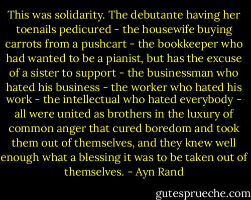 This was solidarity. The debutante having her toenails pedicured - the housewife buying carrots from a pushcart - the bookkeeper who had wanted to be a pianist, but has the excuse of a sister to support - the businessman who hated his business - the worker who hated his work - the intellectual who hated everybody - all were united as brothers in the luxury of common anger that cured boredom and took them out of themselves, and they knew well enough what a blessing it was to be taken out of themselves. - Ayn Rand