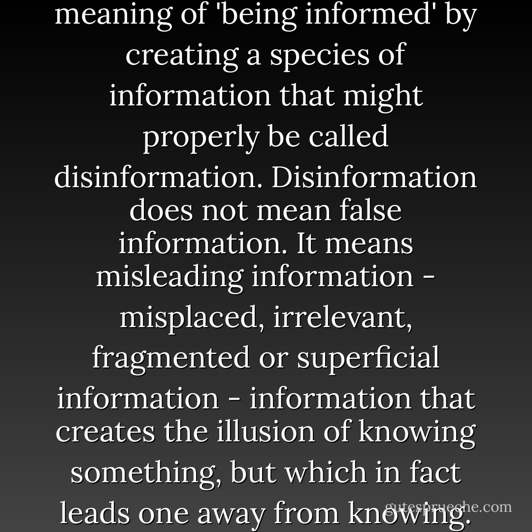 Television is altering the meaning of 'being informed' by creating a species of information that might properly be called disinformation. Disinformation does not mean false information. It means misleading information - misplaced, irrelevant, fragmented or superficial information - information that creates the illusion of knowing something, but which in fact leads one away from knowing. - Neil Postman
