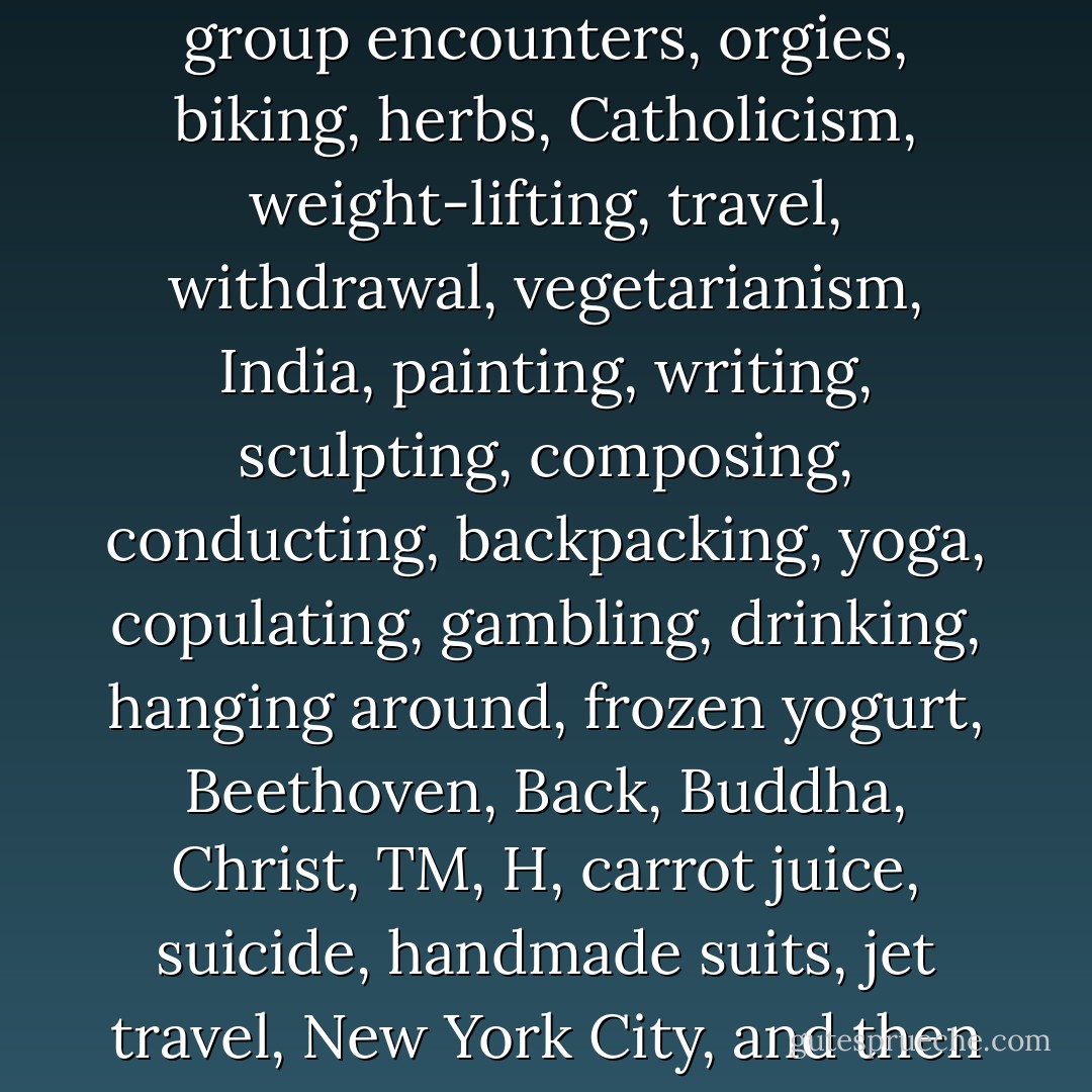 Nothing was ever in tune. People just blindly grabbed at whatever there was: communism, health foods, zen, surfing, ballet, hypnotism, group encounters, orgies, biking, herbs, Catholicism, weight-lifting, travel, withdrawal, vegetarianism, India, painting, writing, sculpting, composing, conducting, backpacking, yoga, copulating, gambling, drinking, hanging around, frozen yogurt, Beethoven, Back, Buddha, Christ, TM, H, carrot juice, suicide, handmade suits, jet travel, New York City, and then it all evaporated and fell apart. People had to find things to do while waiting to die. I guess it was nice to have a choice. - Charles Bukowski