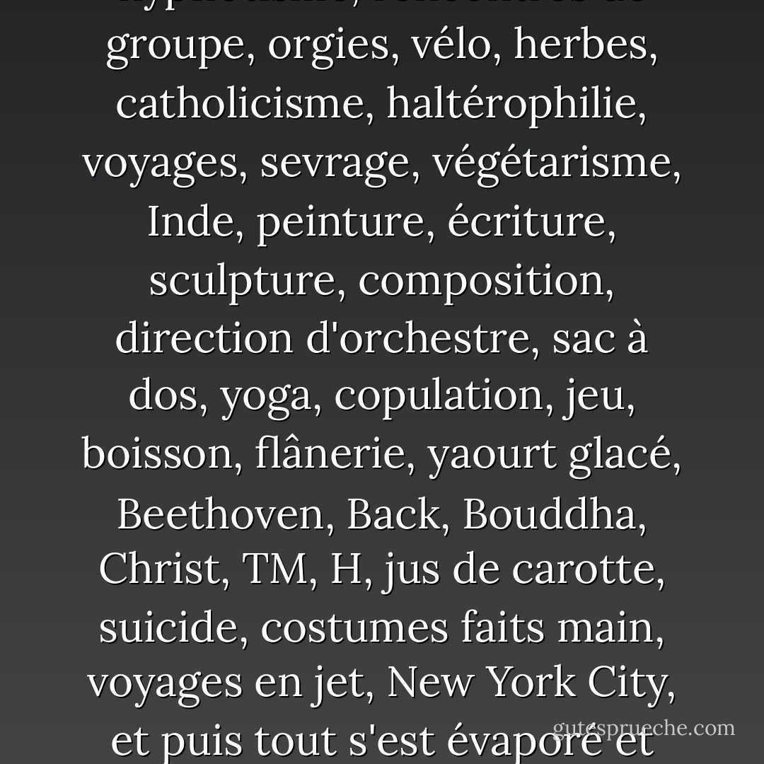 Rien n'était jamais harmonisé. Les gens s'accrochaient aveuglément à tout ce qu'il y avait : communisme, diététique, zen, surf, ballet, hypnotisme, rencontres de groupe, orgies, vélo, herbes, catholicisme, haltérophilie, voyages, sevrage, végétarisme, Inde, peinture, écriture, sculpture, composition, direction d'orchestre, sac à dos, yoga, copulation, jeu, boisson, flânerie, yaourt glacé, Beethoven, Back, Bouddha, Christ, TM, H, jus de carotte, suicide, costumes faits main, voyages en jet, New York City, et puis tout s'est évaporé et s'est effondré. Les gens ont dû trouver des choses à faire en attendant de mourir. Je suppose que c'était bien d'avoir le choix. - Charles Bukowski