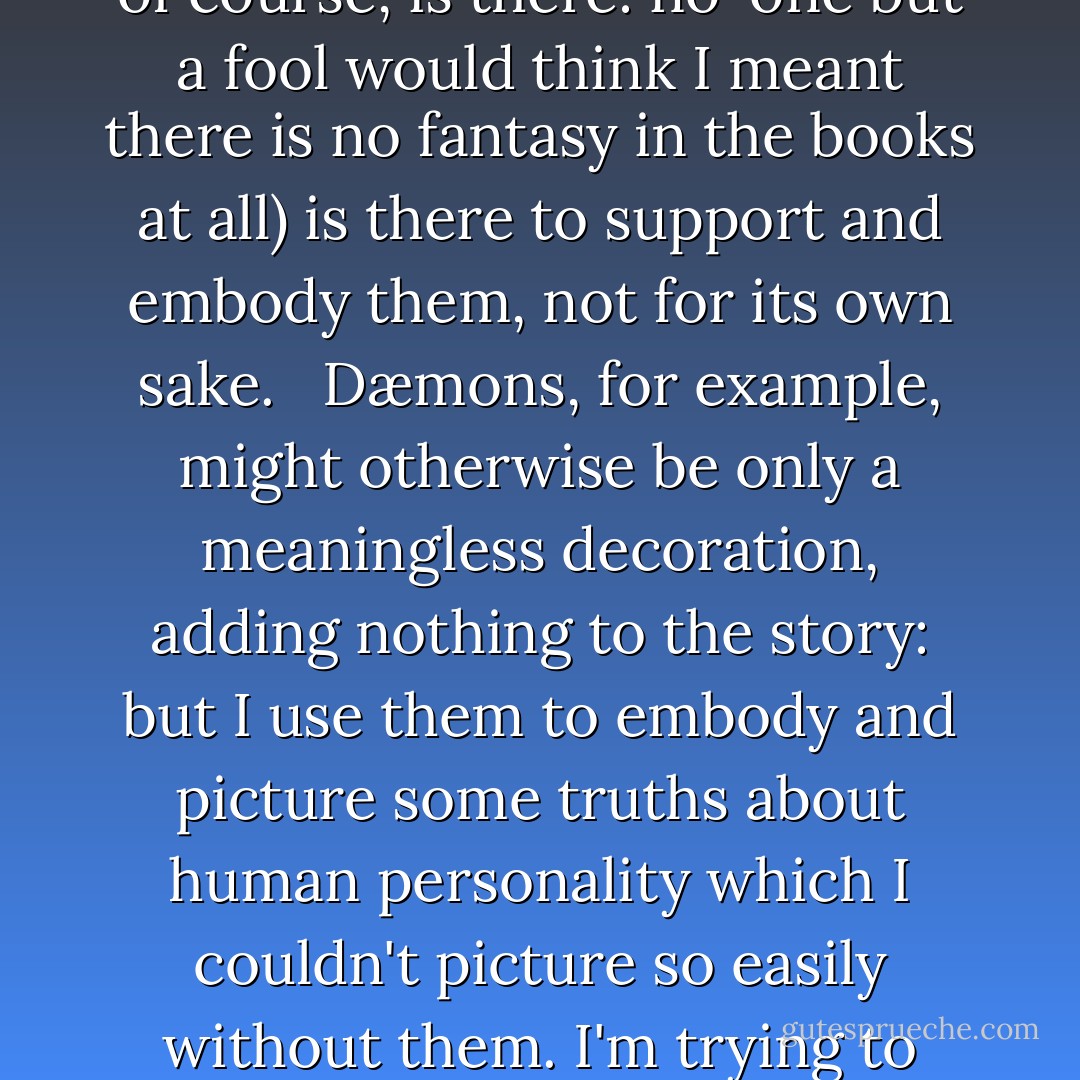 I have said that His Dark Materials is not fantasy but stark realism, and my reason for this is to emphasise what I think is an important aspect of the story, namely the fact that it is realistic, in psychological terms. I deal with matters that might normally be encountered in works of realism, such as adolescence, sexuality, and so on; and they are the main subject matter of the story – the fantasy (which, of course, is there: no-one but a fool would think I meant there is no fantasy in the books at all) is there to support and embody them, not for its own sake.<br /><br /> Dæmons, for example, might otherwise be only a meaningless decoration, adding nothing to the story: but I use them to embody and picture some truths about human personality which I couldn't picture so easily without them. I'm trying to write a book about what it means to be human, to grow up, to suffer and learn. My quarrel with much (not all) fantasy is it has this marvelous toolbox and does nothing with it except construct shoot-em-up games. Why shouldn't a work of fantasy be as truthful and profound about becoming an adult human being as the work of George Eliot or Jane Austen? - Philip Pullman