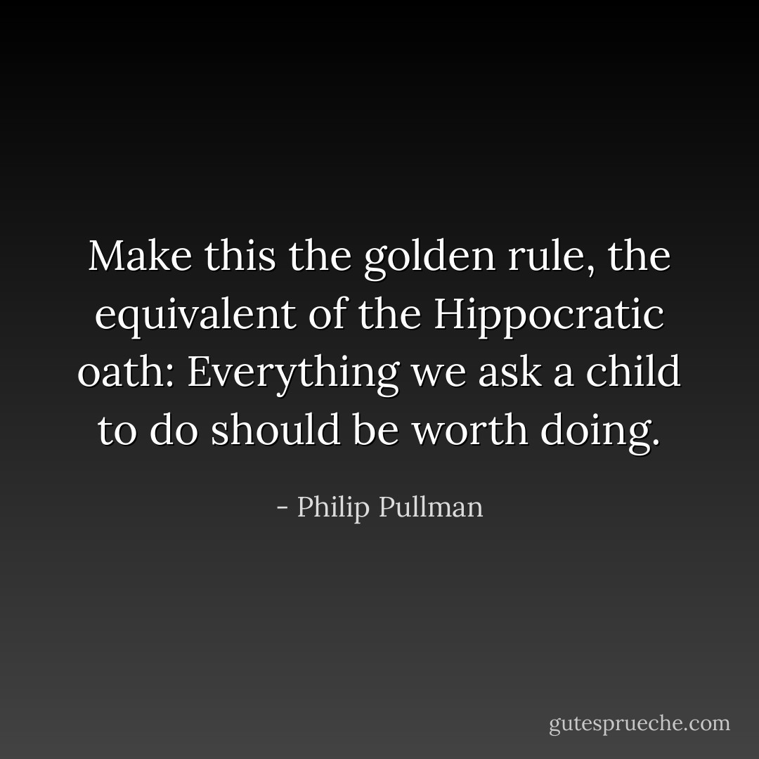 Make this the golden rule, the equivalent of the Hippocratic oath: Everything we ask a child to do should be worth doing. - Philip Pullman