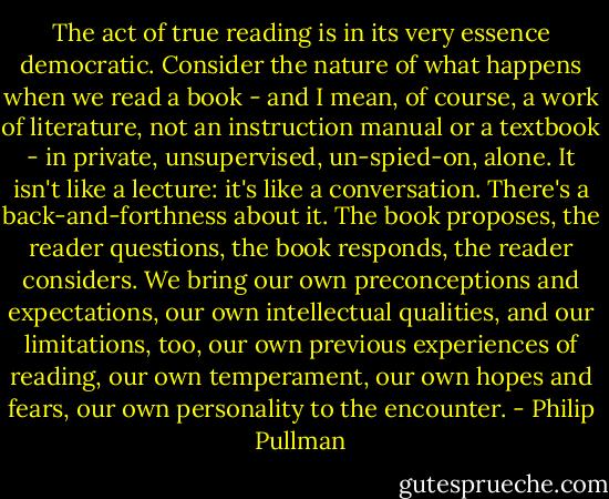 The act of true reading is in its very essence democratic. Consider the nature of what happens when we read a book - and I mean, of course, a work of literature, not an instruction manual or a textbook - in private, unsupervised, un-spied-on, alone. It isn't like a lecture: it's like a conversation. There's a back-and-forthness about it. The book proposes, the reader questions, the book responds, the reader considers. We bring our own preconceptions and expectations, our own intellectual qualities, and our limitations, too, our own previous experiences of reading, our own temperament, our own hopes and fears, our own personality to the encounter. - Philip Pullman
