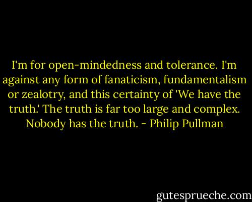 I'm for open-mindedness and tolerance. I'm against any form of fanaticism, fundamentalism or zealotry, and this certainty of 'We have the truth.' The truth is far too large and complex. Nobody has the truth. - Philip Pullman