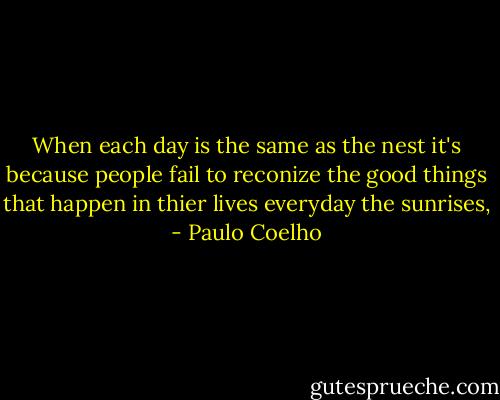 When each day is the same as the nest it's because people fail to reconize the good things that happen in thier lives everyday the sunrises, - Paulo Coelho