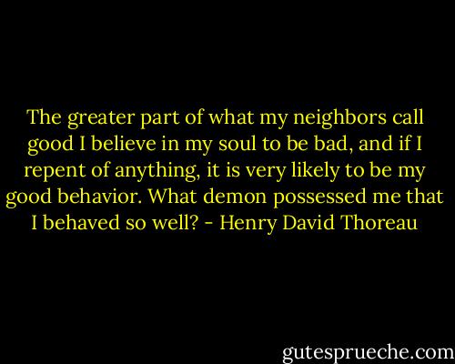 The greater part of what my neighbors call good I believe in my soul to be bad, and if I repent of anything, it is very likely to be my good behavior. What demon possessed me that I behaved so well? - Henry David Thoreau
