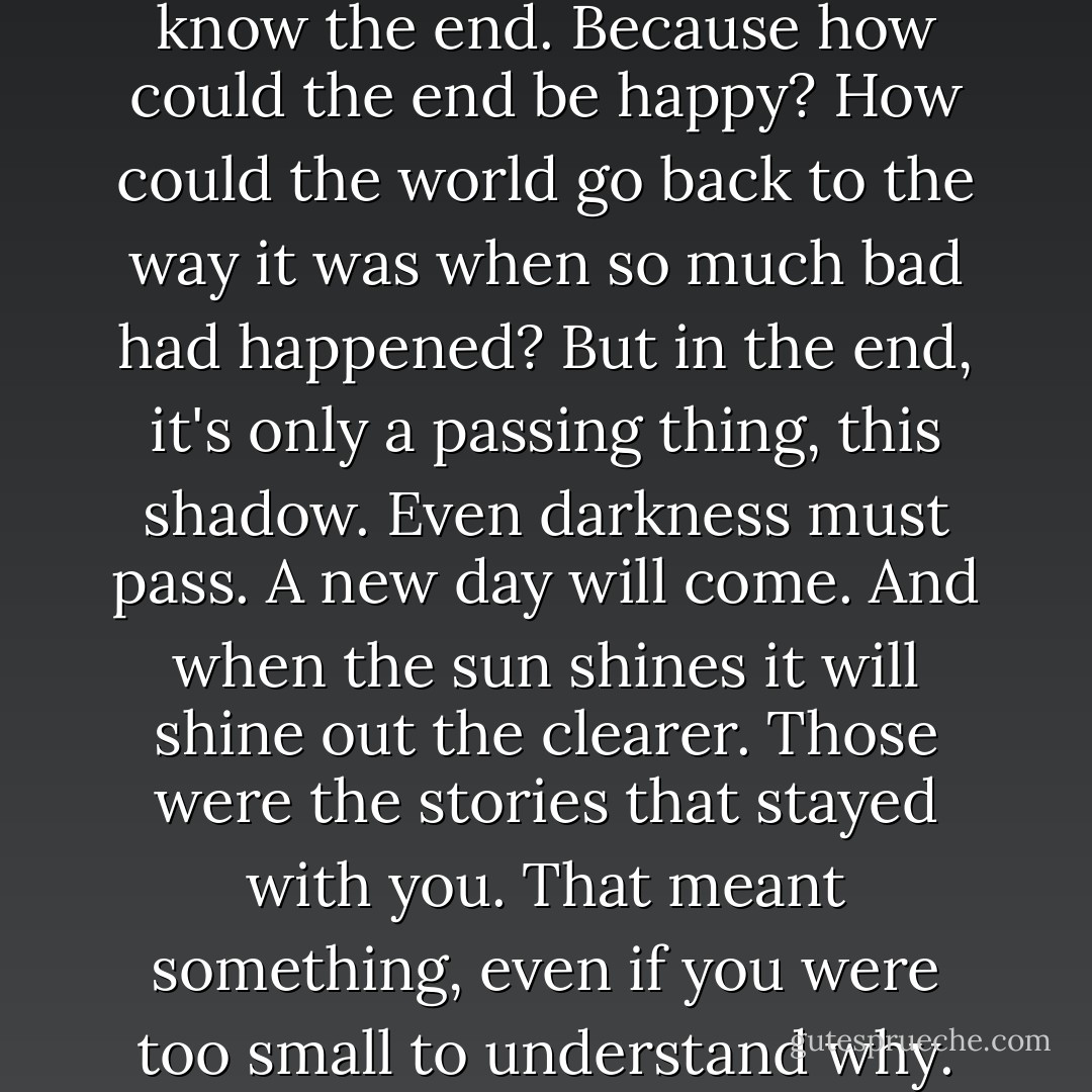 I know. It's all wrong. By rights we shouldn't even be here. But we are. It's like in the great stories. The ones that really mattered. Full of darkness and danger, they were. And sometimes you didn't want to know the end. Because how could the end be happy? How could the world go back to the way it was when so much bad had happened? But in the end, it's only a passing thing, this shadow. Even darkness must pass. A new day will come. And when the sun shines it will shine out the clearer. Those were the stories that stayed with you. That meant something, even if you were too small to understand why. But I think I do understand. I know now. Folk in those stories had lots of chances of turning back, only they didn't. They kept going. Because they were holding on to something. - Peter  Jackson