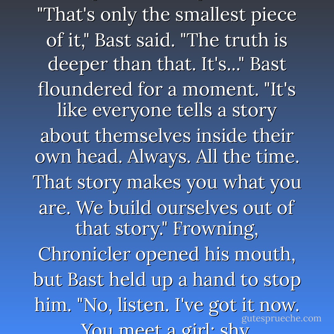 Chronicler shook his head and Bast gave a frustrated sigh. "How about plays? Have you seen <i>The Ghost and the Goosegirl</i> or <i>The Ha'penny King</i>?"<br />Chronicler frowned. "Is that the one where the king sells his crown to an orphan boy?"<br />Bast nodded. "And the boy becomes a better king than the original. The goosegirl dresses like a countess and everyone is stunned by her grace and charm." He hesitated, struggling to find the words he wanted. "You see, there's a fundamental connection between <i>seeming</i> and <i>being</i>. Every Fae child knows this, but you mortals never seem to see. We understand how dangerous a mask can be. We all become what we pretend to be."<br />Chronicler relaxed a bit, sensing familiar ground. "That's basic psychology. You dress a beggar in fine clothes, people treat him like a noble, and he lives up to their expectations."<br />"That's only the smallest piece of it," Bast said. "The truth is deeper than that. It's..." Bast floundered for a moment. "It's like everyone tells a story about themselves inside their own head. Always. All the time. That story makes you what you are. We build ourselves out of that story."<br />Frowning, Chronicler opened his mouth, but Bast held up a hand to stop him. "No, listen. I've got it now. You meet a girl: shy, unassuming. If you tell her she's beautiful, she'll think you're sweet, but she won't believe you. She knows that beauty lies in your beholding." Bast gave a grudging shrug. "And sometimes that's enough."<br />His eyes brightened. "But there's a better way. You <i>show</i> her she is beautiful. You make mirrors of your eyes, prayers of your hands against her body. It is hard, very hard, but when she truly believes you..." Bast gestured excitedly. "Suddenly the story she tells herself in her own head changes. She transforms. She isn't <i>seen as beautiful</i>. She is <i>beautiful, seen</i>."<br />"What the hell is that supposed to mean?" Chronicler snapped. "You're just spouting nonsense now."<br />"I'm spouting too much sense for you to understand," Bast said testily. "But you're close enough to see my point. - Patrick Rothfuss