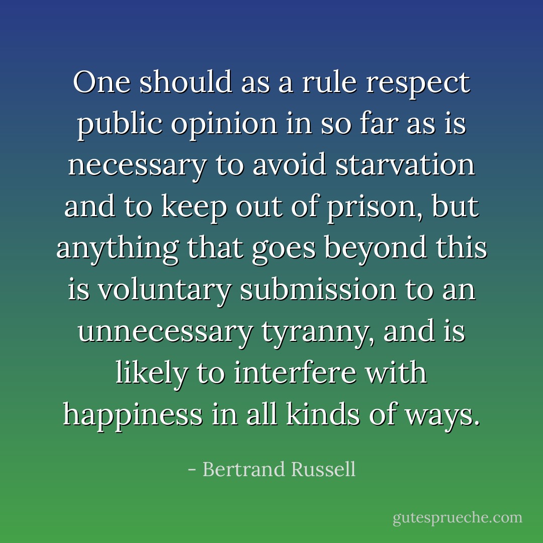 One should as a rule respect public opinion in so far as is necessary to avoid starvation and to keep out of prison, but anything that goes beyond this is voluntary submission to an unnecessary tyranny, and is likely to interfere with happiness in all kinds of ways. - Bertrand Russell