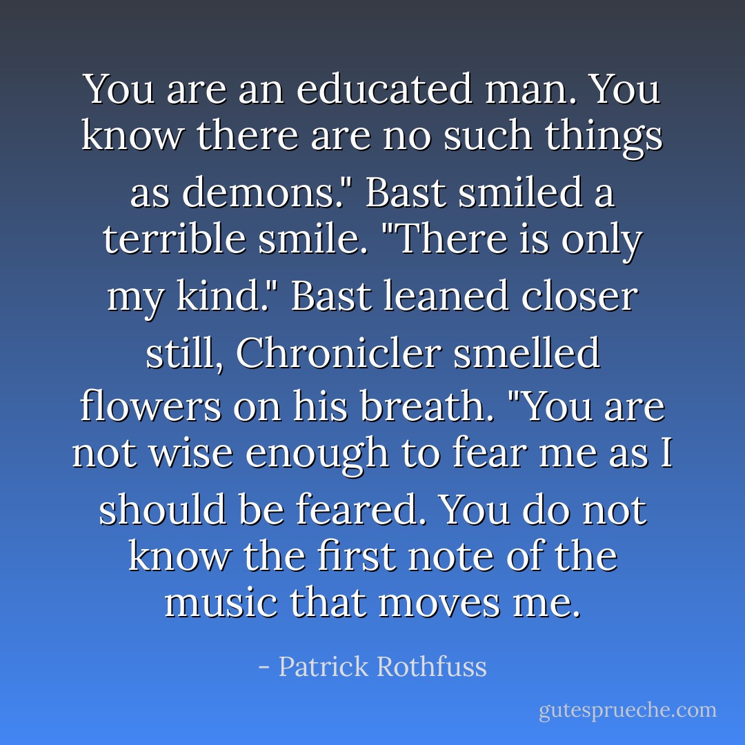 You are an educated man. You know there are no such things as demons." Bast smiled a terrible smile. "There is only my kind." Bast leaned closer still, Chronicler smelled flowers on his breath. "You are not wise enough to fear me as I should be feared. You do not know the first note of the music that moves me. - Patrick Rothfuss