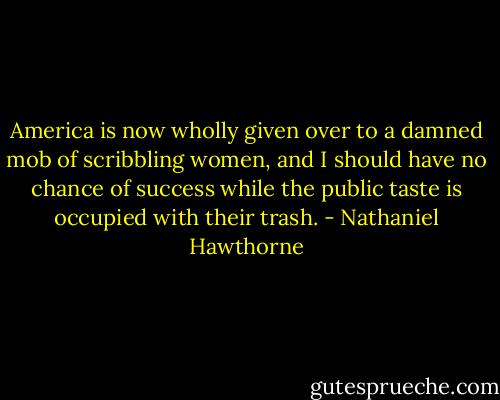 America is now wholly given over to a damned mob of scribbling women, and I should have no chance of success while the public taste is occupied with their trash. - Nathaniel Hawthorne