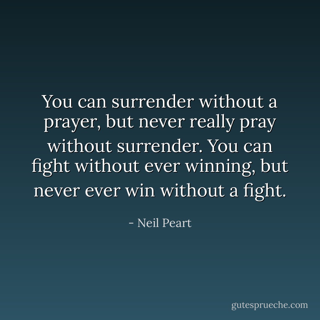 You can surrender without a prayer, but never really pray without surrender. You can fight without ever winning, but never ever win without a fight. - Neil Peart