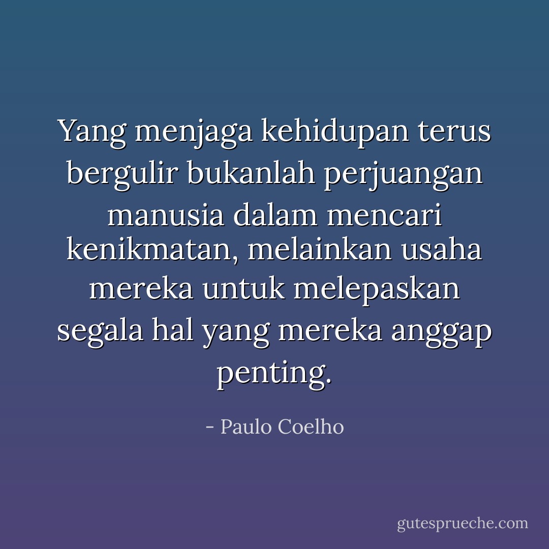 Yang menjaga kehidupan terus bergulir bukanlah perjuangan manusia dalam mencari kenikmatan, melainkan usaha mereka untuk melepaskan segala hal yang mereka anggap penting. - Paulo Coelho