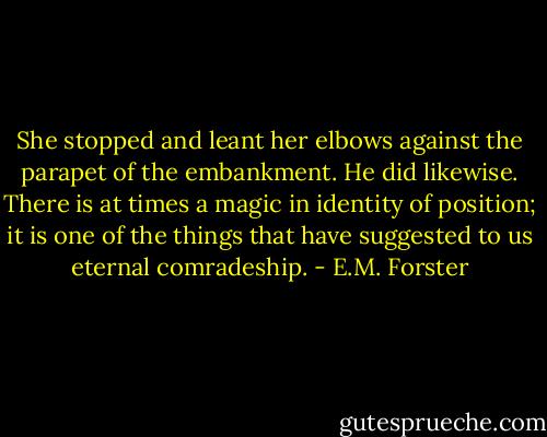 She stopped and leant her elbows against the parapet of the embankment. He did likewise. There is at times a magic in identity of position; it is one of the things that have suggested to us eternal comradeship. - E.M. Forster