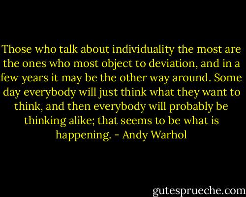 Those who talk about individuality the most are the ones who most object to deviation, and in a few years it may be the other way around. Some day everybody will just think what they want to think, and then everybody will probably be thinking alike; that seems to be what is happening. - Andy Warhol