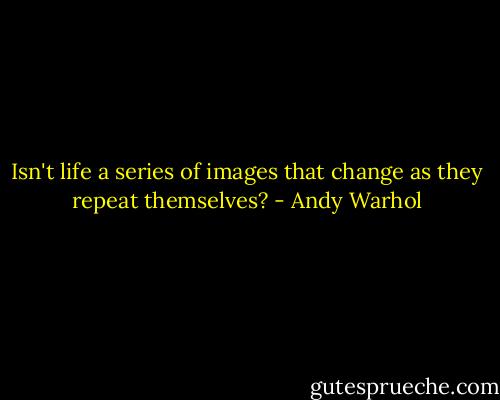 Isn't life a series of images that change as they repeat themselves? - Andy Warhol