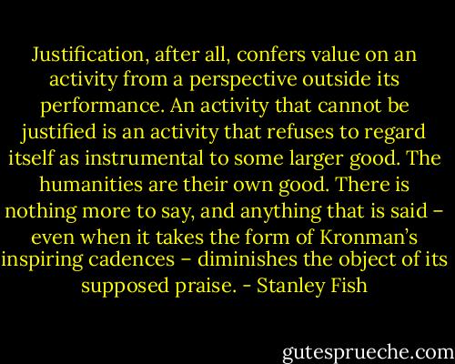 Justification, after all, confers value on an activity from a perspective outside its performance. An activity that cannot be justified is an activity that refuses to regard itself as instrumental to some larger good. The humanities are their own good. There is nothing more to say, and anything that is said – even when it takes the form of Kronman’s inspiring cadences – diminishes the object of its supposed praise. - Stanley Fish