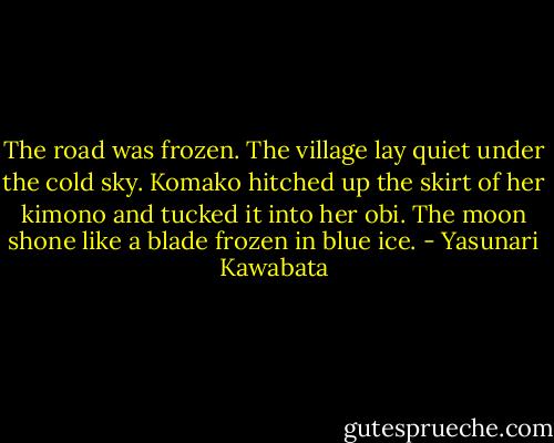The road was frozen. The village lay quiet under the cold sky. Komako hitched up the skirt of her kimono and tucked it into her obi. The moon shone like a blade frozen in blue ice. - Yasunari Kawabata