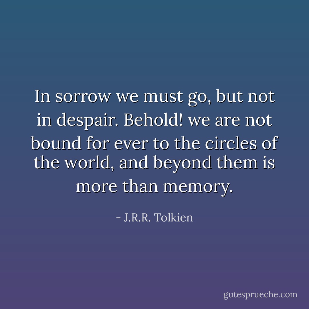 In sorrow we must go, but not in despair. Behold! we are not bound for ever to the circles of the world, and beyond them is more than memory. - J.R.R. Tolkien