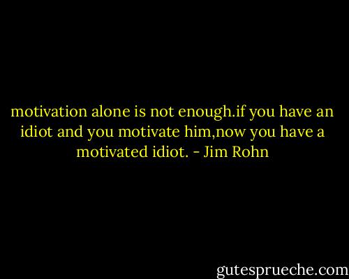 motivation alone is not enough.if you have an idiot and you motivate him,now you have a motivated idiot. - Jim Rohn
