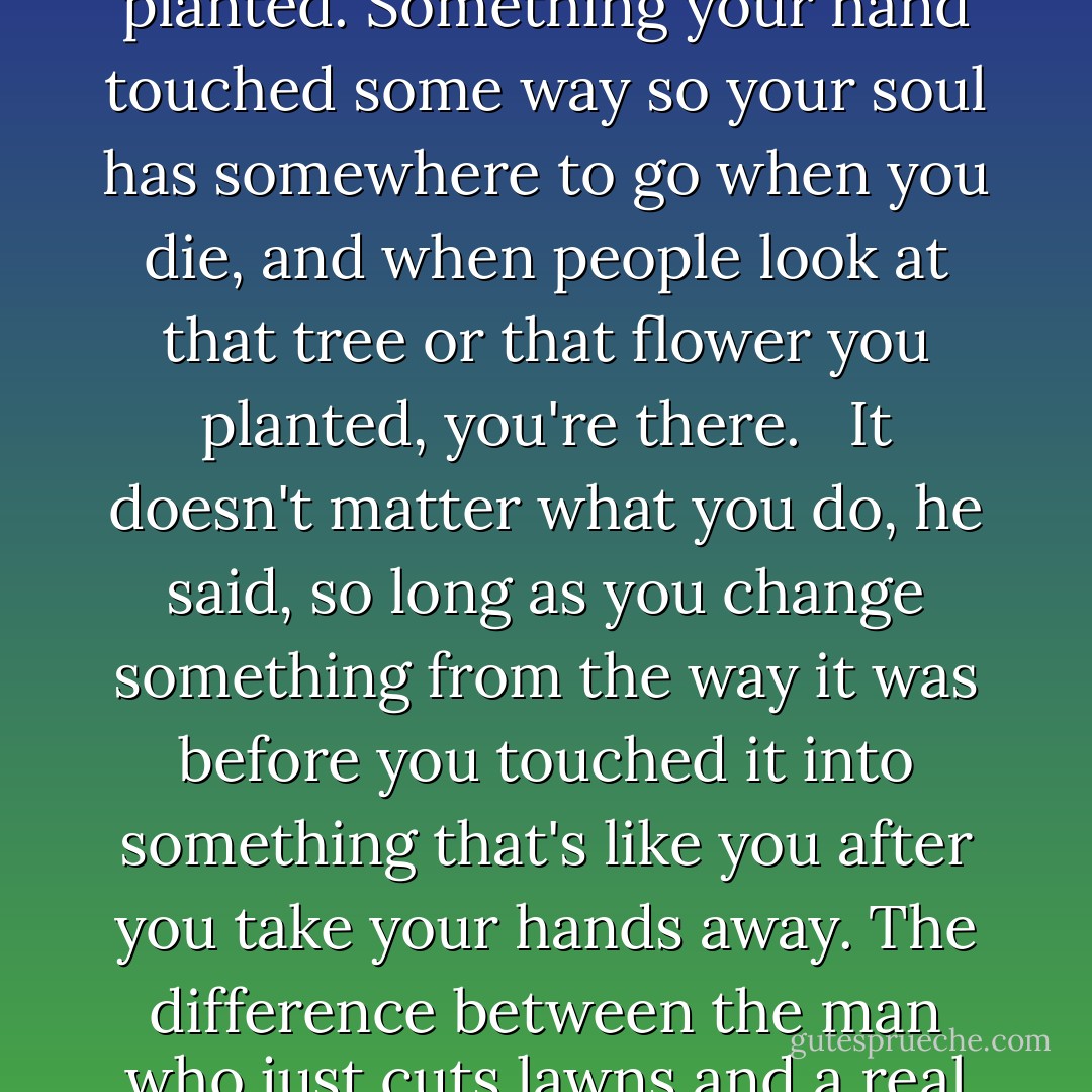 Everyone must leave something behind when he dies, my grandfather said. A child or a book or a painting or a house or a wall built or a pair of shoes made. Or a garden planted. Something your hand touched some way so your soul has somewhere to go when you die, and when people look at that tree or that flower you planted, you're there. <br /><br />It doesn't matter what you do, he said, so long as you change something from the way it was before you touched it into something that's like you after you take your hands away. The difference between the man who just cuts lawns and a real gardener is in the touching, he said. The lawn-cutter might just as well not have been there at all; the gardener will be there a lifetime. - Ray Bradbury