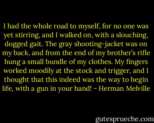 I had the whole road to myself, for no one was yet stirring, and I walked on, with a slouching, dogged gait. The gray shooting-jacket was on my back, and from the end of my brother’s rifle hung a small bundle of my clothes. My fingers worked moodily at the stock and trigger, and I thought that this indeed was the way to begin life, with a gun in your hand! - Herman Melville