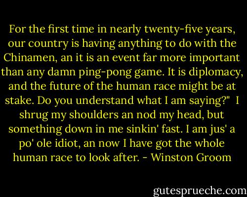 For the first time in nearly twenty-five years, our country is having anything to do with the Chinamen, an it is an event far more important than any damn ping-pong game. It is diplomacy, and the future of the human race might be at stake. Do you understand what I am saying?"<br /><br />I shrug my shoulders an nod my head, but something down in me sinkin' fast. I am jus' a po' ole idiot, an now I have got the whole human race to look after. - Winston Groom