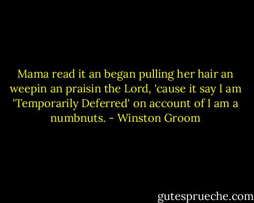 Mama read it an began pulling her hair an weepin an praisin the Lord, 'cause it say I am 'Temporarily Deferred' on account of I am a numbnuts. - Winston Groom