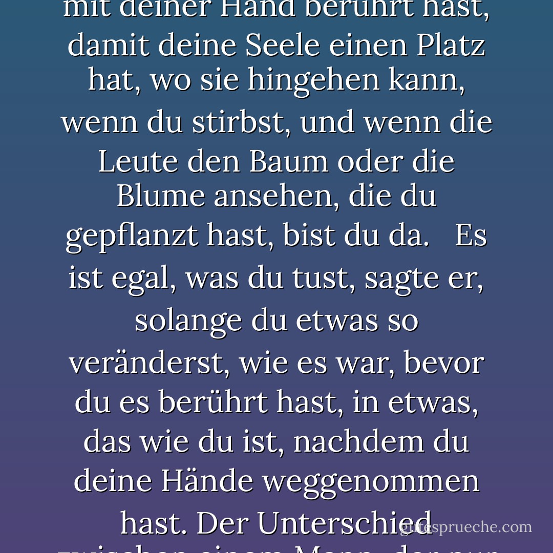 Jeder muss etwas hinterlassen, wenn er stirbt, sagte mein Großvater. Ein Kind oder ein Buch oder ein Gemälde oder ein Haus oder eine gebaute Mauer oder ein Paar Schuhe. Oder einen gepflanzten Garten. Irgendetwas, das du mit deiner Hand berührt hast, damit deine Seele einen Platz hat, wo sie hingehen kann, wenn du stirbst, und wenn die Leute den Baum oder die Blume ansehen, die du gepflanzt hast, bist du da. <br /><br />Es ist egal, was du tust, sagte er, solange du etwas so veränderst, wie es war, bevor du es berührt hast, in etwas, das wie du ist, nachdem du deine Hände weggenommen hast. Der Unterschied zwischen einem Mann, der nur Rasen mäht, und einem echten Gärtner liegt in der Berührung, sagte er. Der Rasenmäher könnte genauso gut gar nicht da gewesen sein; der Gärtner wird ein Leben lang da sein. - Ray Bradbury<