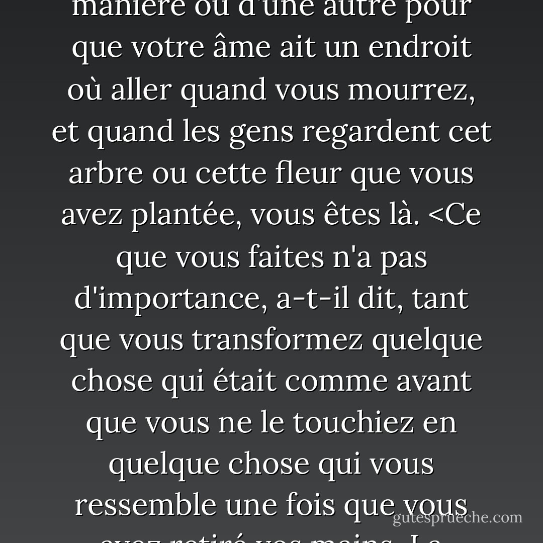 Chacun doit laisser quelque chose derrière lui lorsqu'il meurt, disait mon grand-père. Un enfant, un livre, une peinture, une maison, un mur construit, une paire de chaussures fabriquée. Ou un jardin planté. Quelque chose que votre main a touché d'une manière ou d'une autre pour que votre âme ait un endroit où aller quand vous mourrez, et quand les gens regardent cet arbre ou cette fleur que vous avez plantée, vous êtes là. <Ce que vous faites n'a pas d'importance, a-t-il dit, tant que vous transformez quelque chose qui était comme avant que vous ne le touchiez en quelque chose qui vous ressemble une fois que vous avez retiré vos mains. La différence entre l'homme qui se contente de tondre les pelouses et un vrai jardinier réside dans le toucher, a-t-il dit. Le tondeur de gazon aurait tout aussi bien pu ne pas être là du tout ; le jardinier, lui, restera là toute sa vie. - Ray Bradbury