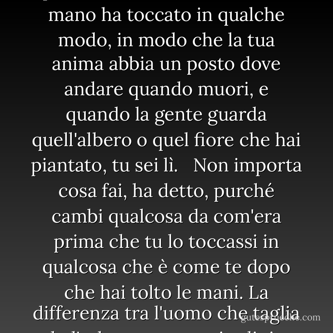 Ognuno deve lasciare qualcosa quando muore, diceva mio nonno. Un bambino o un libro o un quadro o una casa o un muro costruito o un paio di scarpe fatte. O un giardino piantato. Qualcosa che la tua mano ha toccato in qualche modo, in modo che la tua anima abbia un posto dove andare quando muori, e quando la gente guarda quell'albero o quel fiore che hai piantato, tu sei lì. <br /><br />Non importa cosa fai, ha detto, purché cambi qualcosa da com'era prima che tu lo toccassi in qualcosa che è come te dopo che hai tolto le mani. La differenza tra l'uomo che taglia solo l'erba e un vero giardiniere è nel tocco, ha detto. Il tagliatore di prati potrebbe anche non essere mai stato lì; il giardiniere sarà lì per tutta la vita. - Ray Bradbury