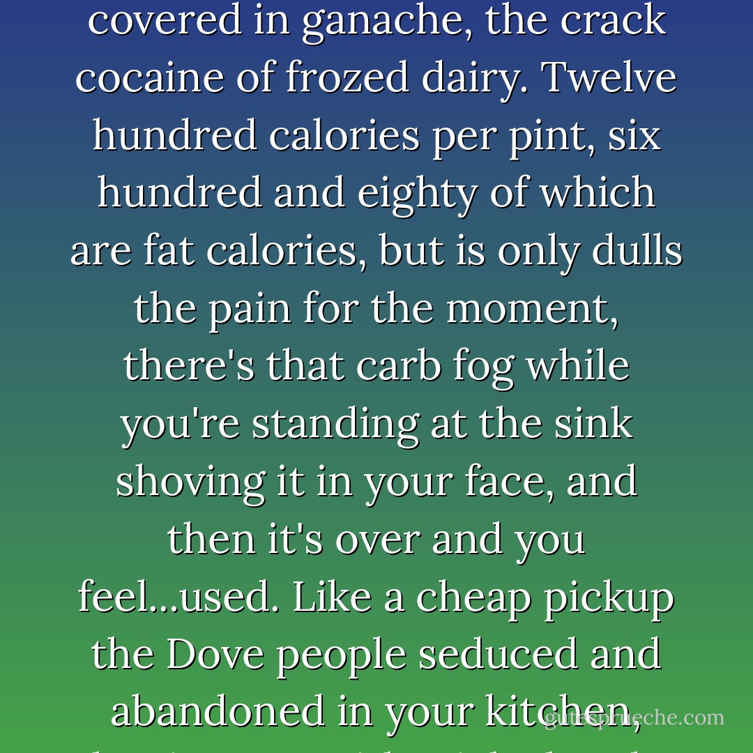 Heartache often drives us to consume things we wouldn't otherwise, such as an entire pint of Caramel Pecan Perfection high-fat ice cream, covered in ganache, the crack cocaine of frozed dairy. Twelve hundred calories per pint, six hundred and eighty of which are fat calories, but is only dulls the pain for the moment, there's that carb fog while you're standing at the sink shoving it in your face, and then it's over and you feel...used. Like a cheap pickup the Dove people seduced and abandoned in your kitchen, leaving you with sticky hands and an empty cup and a still-broken heart, except now you're mad at Dove, too. - Jennifer Crusie