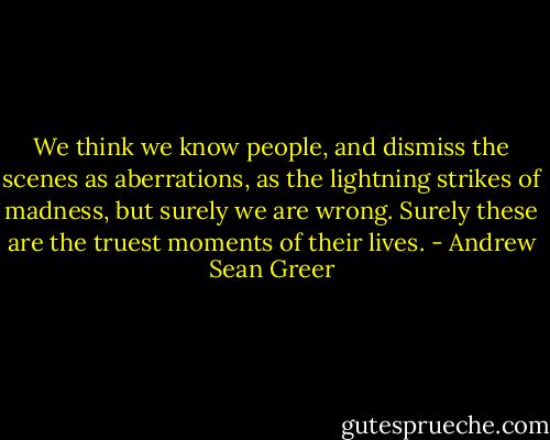 We think we know people, and dismiss the scenes as aberrations, as the lightning strikes of madness, but surely we are wrong. Surely these are the truest moments of their lives. - Andrew Sean Greer