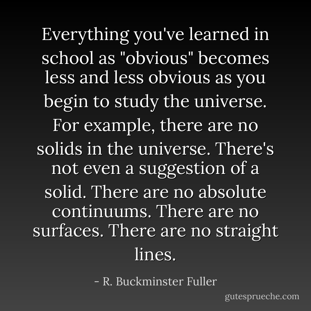 Everything you've learned in school as "obvious" becomes less and less obvious as you begin to study the universe. For example, there are no solids in the universe. There's not even a suggestion of a solid. There are no absolute continuums. There are no surfaces. There are no straight lines. - R. Buckminster Fuller