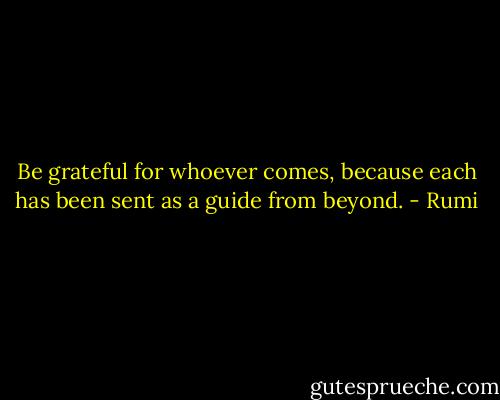 Be grateful for whoever comes, because each has been sent as a guide from beyond. - Rumi